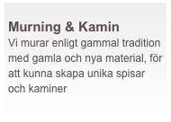  
Murning & Kamin
Vi murar enligt gammal tradition med gamla och nya material, för att kunna skapa unika spisar och kaminer 
