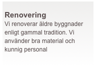  
Renovering
Vi renoverar äldre byggnader enligt gammal tradition. Vi använder bra material och kunnig personal