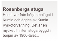  
Rosenbergs stuga
Huset var från början beläget i Kumla och ägdes av Kumla Kyrkoförvaltning. Det är en mycket fin liten stuga byggd i början av 1900-talet...