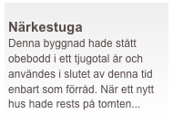  
Närkestuga
Denna byggnad hade stått obebodd i ett tjugotal år och användes i slutet av denna tid enbart som förråd. När ett nytt hus hade rests på tomten...