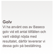  




Golv
Vi ha använt oss av Baseco golv vid ett antal tillfällen och varit väldigt nöjda med resultatet, därför levererar vi dessa golv på beställning.
