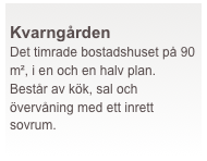  
Kvarngården
Det timrade bostadshuset på 90 m², i en och en halv plan. Består av kök, sal och övervåning med ett inrett sovrum.
