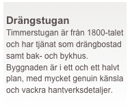  
Drängstugan
Timmerstugan är från 1800-talet och har tjänat som drängbostad samt bak- och bykhus. Byggnaden är i ett och ett halvt plan, med mycket genuin känsla och vackra hantverksdetaljer.
