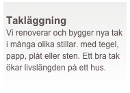  
Takläggning   
Vi renoverar och bygger nya tak i många olika stillar. med tegel, papp, plåt eller sten. Ett bra tak ökar livslängden på ett hus.