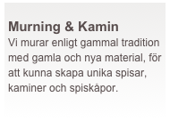  
Murning & Kamin
Vi murar enligt gammal tradition med gamla och nya material, för att kunna skapa unika spisar, kaminer och spiskåpor.
