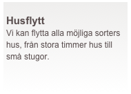  
Husflytt
Vi kan flytta alla möjliga sorters hus, från stora timmer hus till små stugor. 