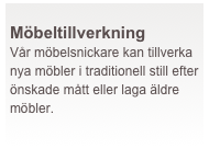  
Möbeltillverkning
Vår möbelsnickare kan tillverka nya möbler i traditionell still efter önskade mått eller laga äldre möbler.